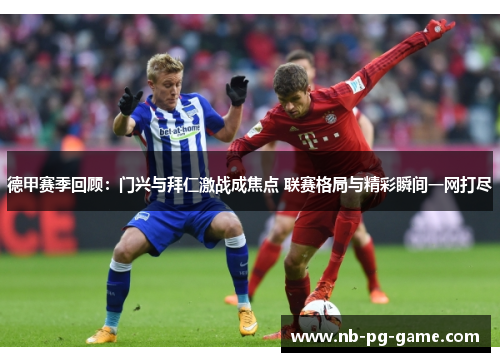 德甲赛季回顾：门兴与拜仁激战成焦点 联赛格局与精彩瞬间一网打尽