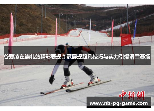 谷爱凌在崇礼站精彩表现夺冠展现超凡技巧与实力引爆滑雪赛场