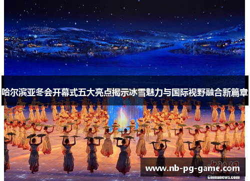 哈尔滨亚冬会开幕式五大亮点揭示冰雪魅力与国际视野融合新篇章