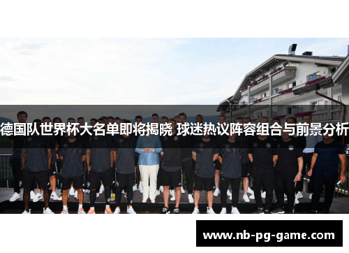 德国队世界杯大名单即将揭晓 球迷热议阵容组合与前景分析