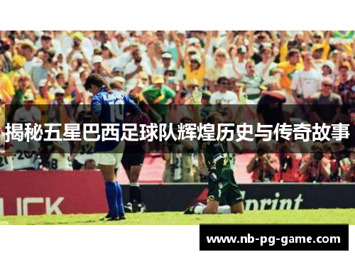 揭秘五星巴西足球队辉煌历史与传奇故事 揭秘五星巴西足球队辉煌历史与传奇故事