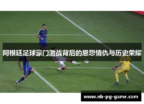 阿根廷足球豪门激战背后的恩怨情仇与历史荣耀