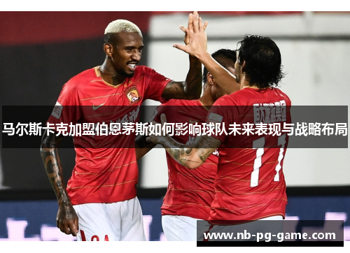 马尔斯卡克加盟伯恩茅斯如何影响球队未来表现与战略布局