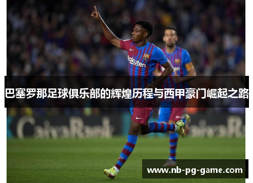 巴塞罗那足球俱乐部的辉煌历程与西甲豪门崛起之路