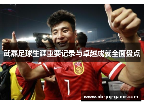 武磊足球生涯重要记录与卓越成就全面盘点