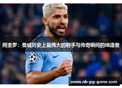 阿圭罗:曼城历史上最伟大的射手与传奇瞬间的缔造者 阿圭罗:曼城历史上最伟大的射手与传奇瞬间的缔造者