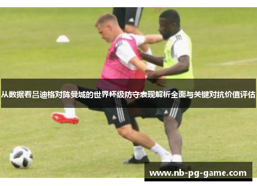 从数据看吕迪格对阵曼城的世界杯级防守表现解析全面与关键对抗价值评估 从数据看吕迪格对阵曼城的世界杯级防守表现解析全面与关键对抗价值评估