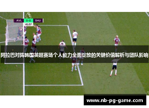 阿拉巴对阵韩国英超赛场个人能力全面绽放的关键价值解析与团队影响 阿拉巴对阵韩国英超赛场个人能力全面绽放的关键价值解析与团队影响
