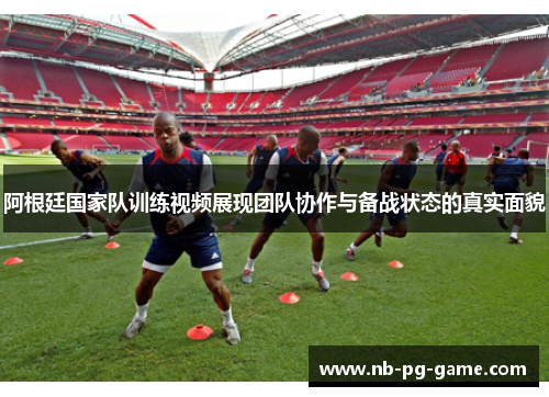 阿根廷国家队训练视频展现团队协作与备战状态的真实面貌