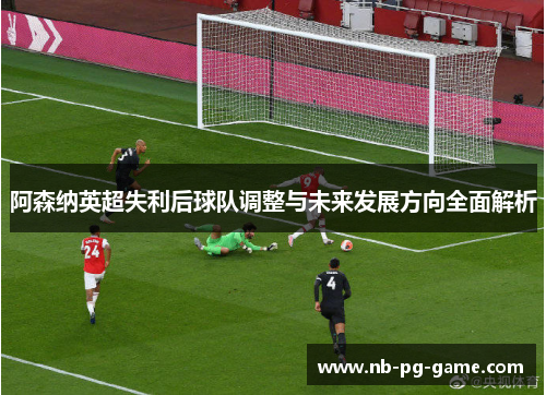 阿森纳英超失利后球队调整与未来发展方向全面解析