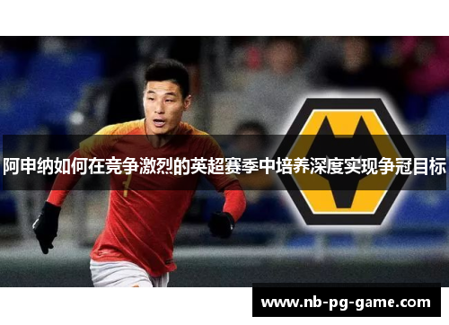 阿申纳如何在竞争激烈的英超赛季中培养深度实现争冠目标