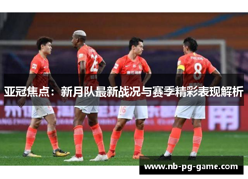 亚冠焦点：新月队最新战况与赛季精彩表现解析