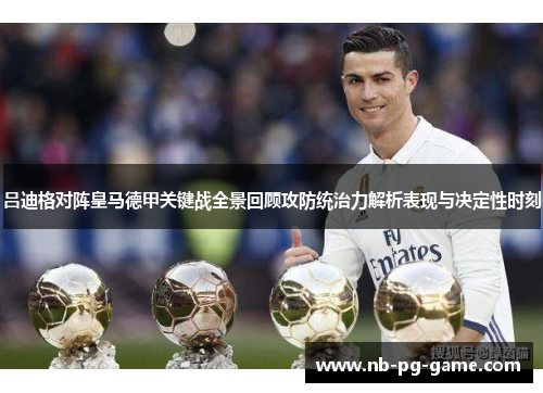 吕迪格对阵皇马德甲关键战全景回顾攻防统治力解析表现与决定性时刻 吕迪格对阵皇马德甲关键战全景回顾攻防统治力解析表现与决定性时刻