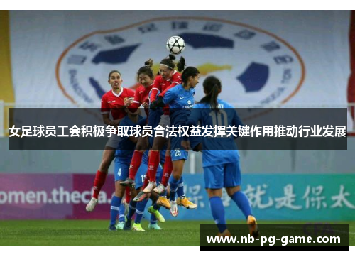 女足球员工会积极争取球员合法权益发挥关键作用推动行业发展 女足球员工会积极争取球员合法权益发挥关键作用推动行业发展